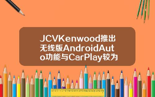 JCVKenwood推出无线版AndroidAuto功能与CarPlay较为相似
