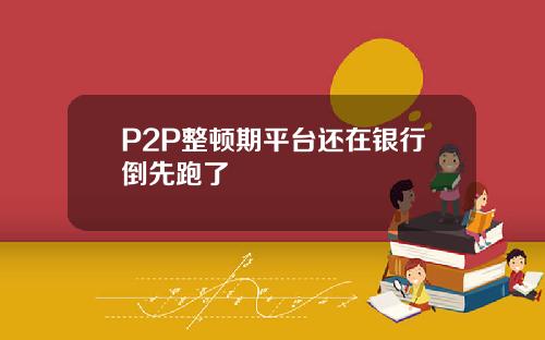 P2P整顿期平台还在银行倒先跑了