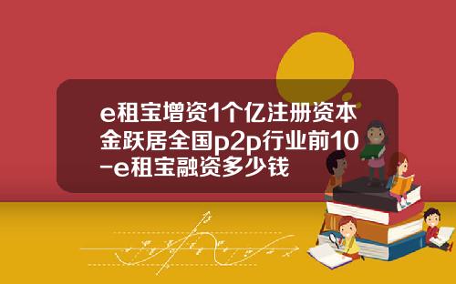 e租宝增资1个亿注册资本金跃居全国p2p行业前10-e租宝融资多少钱