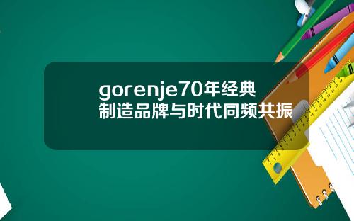 gorenje70年经典制造品牌与时代同频共振