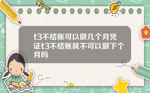 t3不结账可以做几个月凭证t3不结账就不可以做下个月吗
