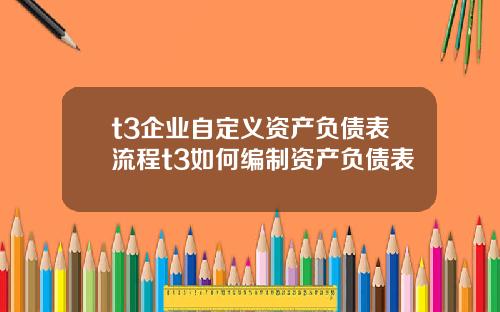 t3企业自定义资产负债表流程t3如何编制资产负债表