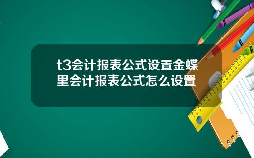 t3会计报表公式设置金蝶里会计报表公式怎么设置