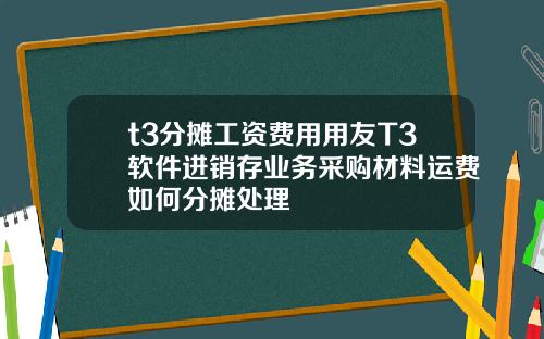 t3分摊工资费用用友T3软件进销存业务采购材料运费如何分摊处理