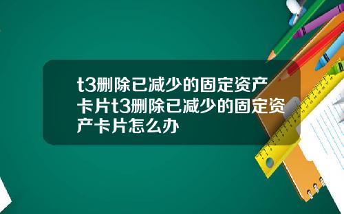 t3删除已减少的固定资产卡片t3删除已减少的固定资产卡片怎么办