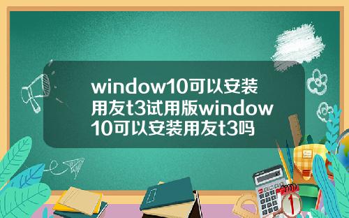 window10可以安装用友t3试用版window10可以安装用友t3吗