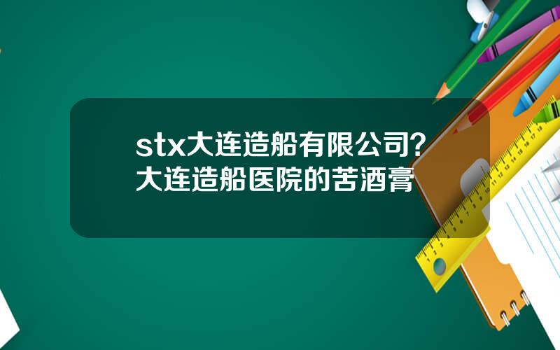 stx大连造船有限公司？大连造船医院的苦酒膏