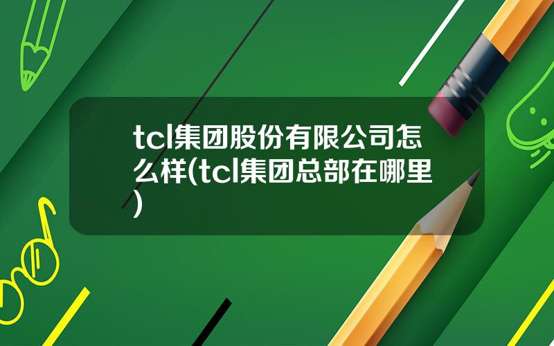 tcl集团股份有限公司怎么样(tcl集团总部在哪里)