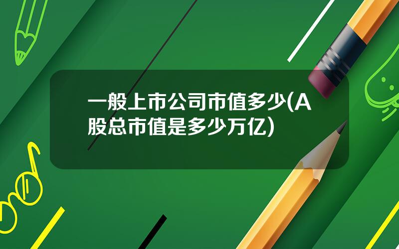一般上市公司市值多少(A股总市值是多少万亿)