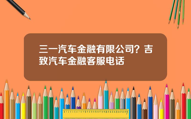 三一汽车金融有限公司？吉致汽车金融客服电话