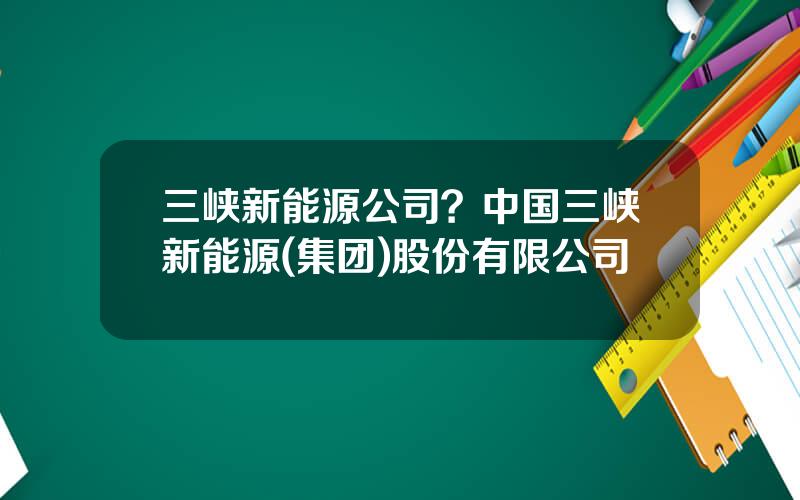 三峡新能源公司？中国三峡新能源(集团)股份有限公司