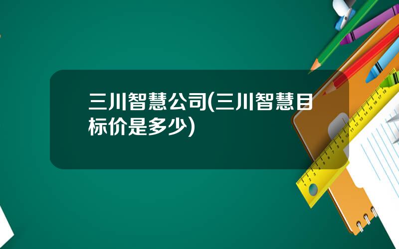 三川智慧公司(三川智慧目标价是多少)