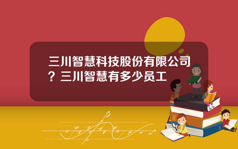 三川智慧科技股份有限公司？三川智慧有多少员工