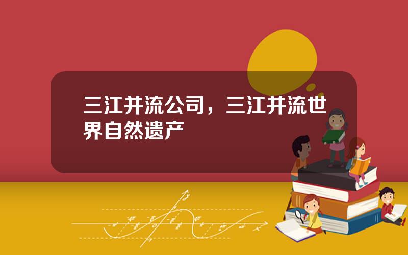 三江并流公司，三江并流世界自然遗产