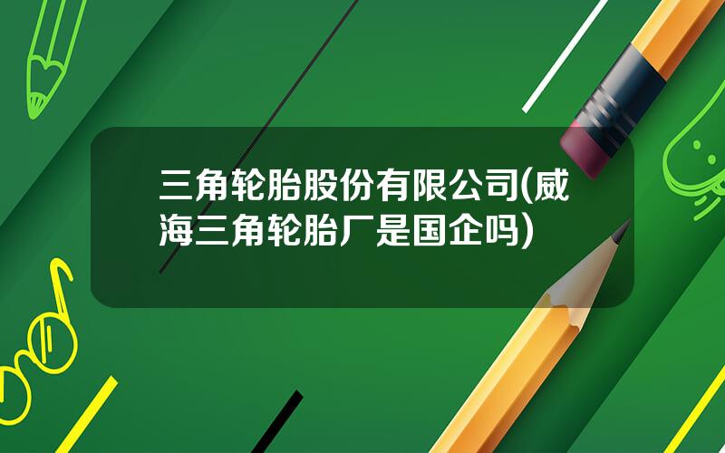 三角轮胎股份有限公司(威海三角轮胎厂是国企吗)