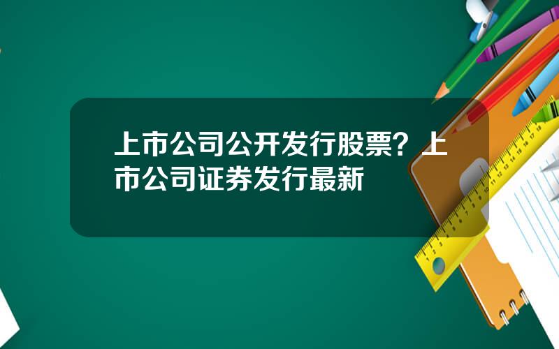 上市公司公开发行股票？上市公司证券发行最新