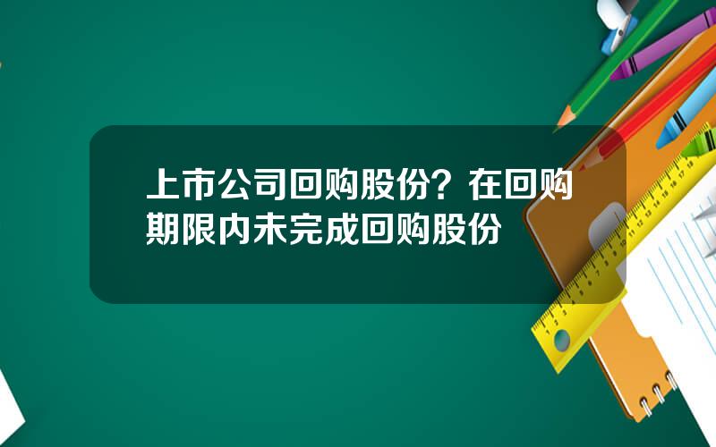 上市公司回购股份？在回购期限内未完成回购股份