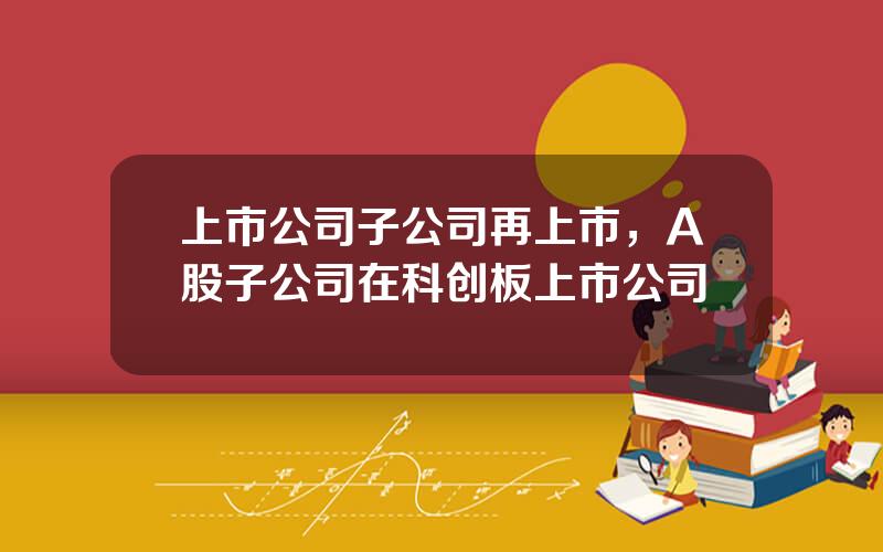上市公司子公司再上市，A股子公司在科创板上市公司