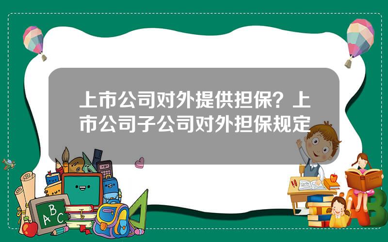 上市公司对外提供担保？上市公司子公司对外担保规定