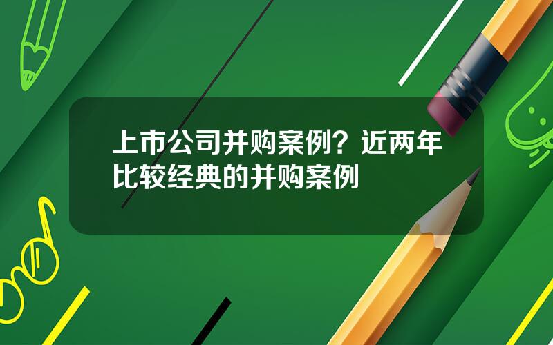 上市公司并购案例？近两年比较经典的并购案例