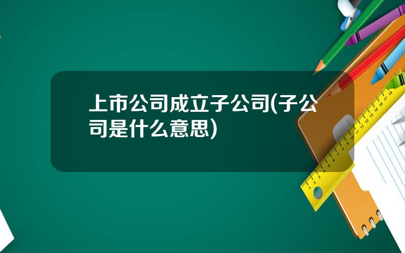 上市公司成立子公司(子公司是什么意思)