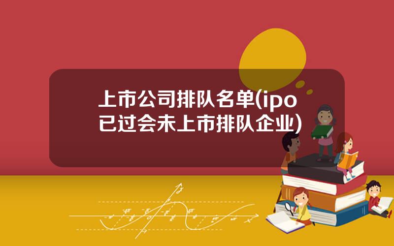 上市公司排队名单(ipo已过会未上市排队企业)