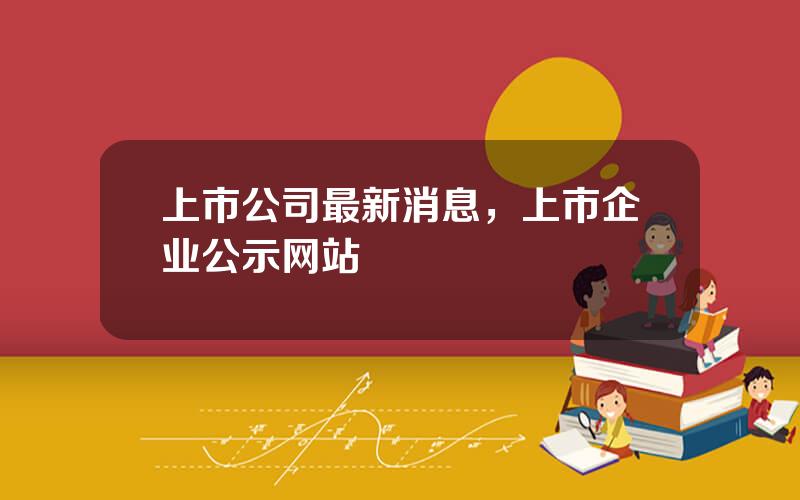 上市公司最新消息，上市企业公示网站