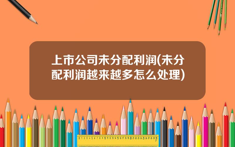 上市公司未分配利润(未分配利润越来越多怎么处理)