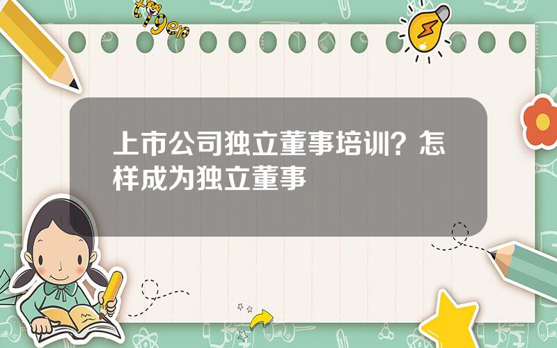 上市公司独立董事培训？怎样成为独立董事