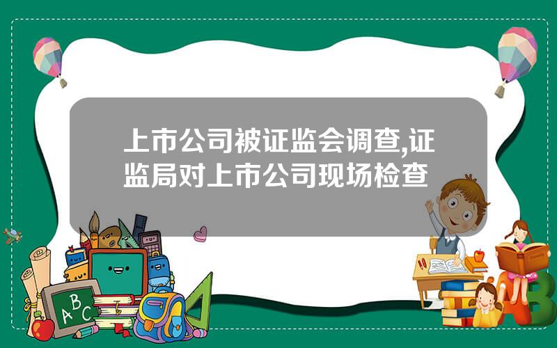 上市公司被证监会调查,证监局对上市公司现场检查
