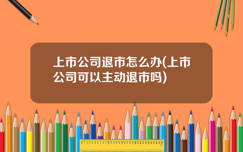 上市公司退市怎么办(上市公司可以主动退市吗)