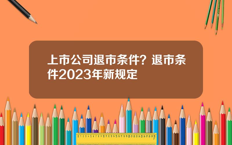 上市公司退市条件？退市条件2023年新规定