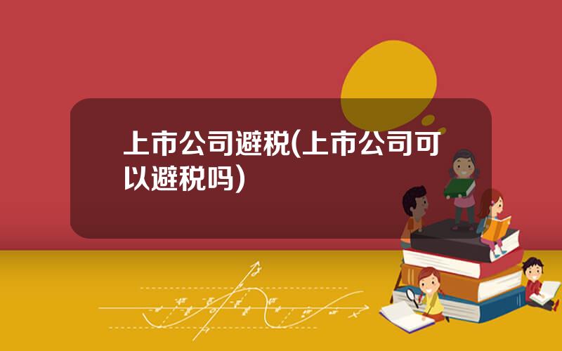 上市公司避税(上市公司可以避税吗)