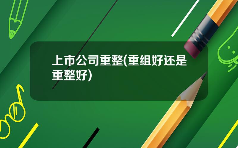 上市公司重整(重组好还是重整好)