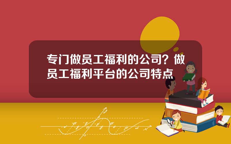 专门做员工福利的公司？做员工福利平台的公司特点