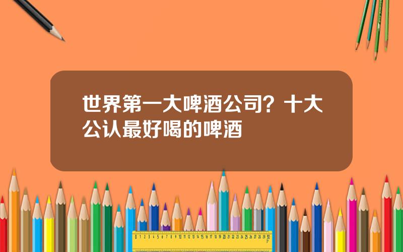 世界第一大啤酒公司？十大公认最好喝的啤酒