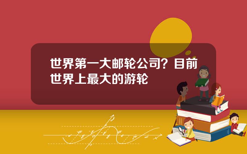 世界第一大邮轮公司？目前世界上最大的游轮