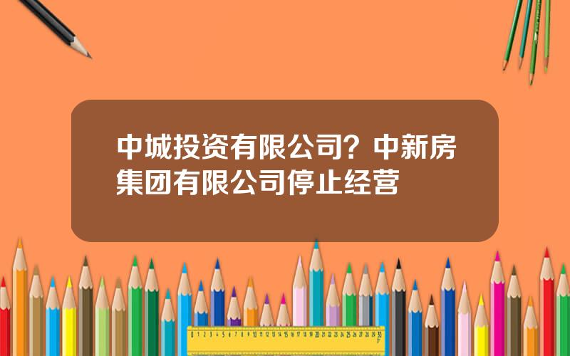 中城投资有限公司？中新房集团有限公司停止经营