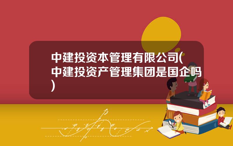中建投资本管理有限公司(中建投资产管理集团是国企吗)