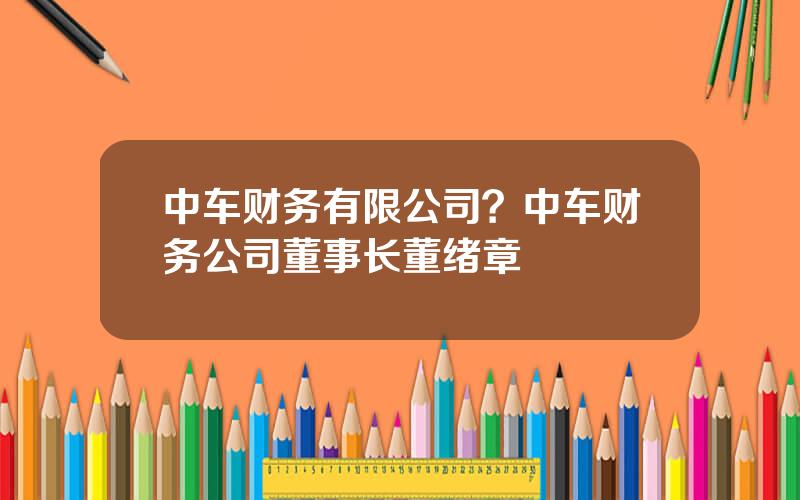 中车财务有限公司？中车财务公司董事长董绪章