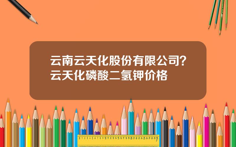 云南云天化股份有限公司？云天化磷酸二氢钾价格