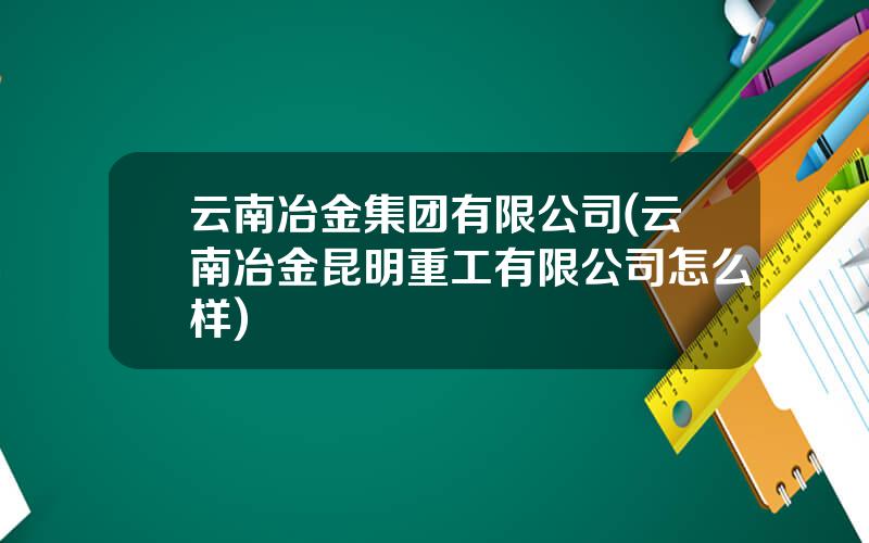 云南冶金集团有限公司(云南冶金昆明重工有限公司怎么样)