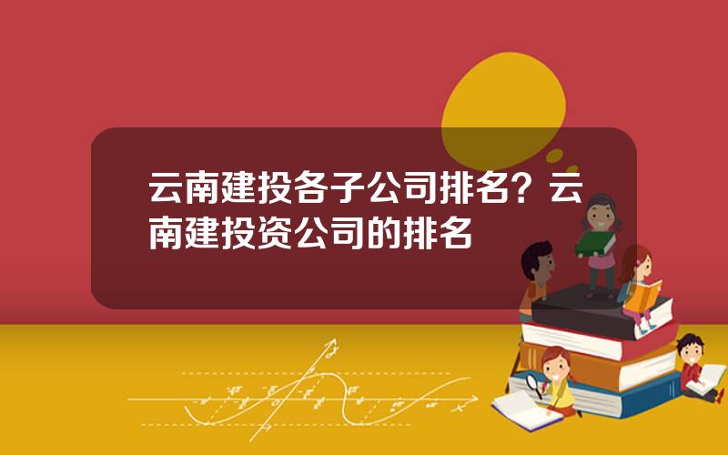 云南建投各子公司排名？云南建投资公司的排名