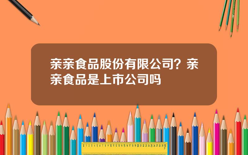 亲亲食品股份有限公司？亲亲食品是上市公司吗