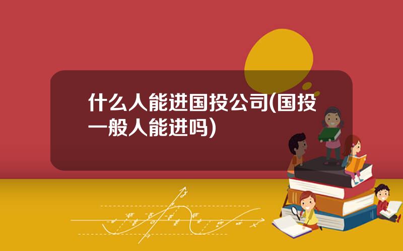 什么人能进国投公司(国投一般人能进吗)
