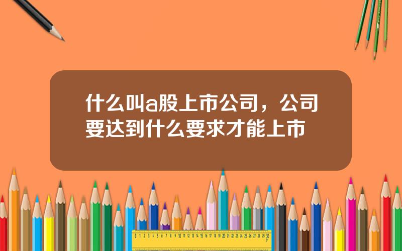 什么叫a股上市公司，公司要达到什么要求才能上市