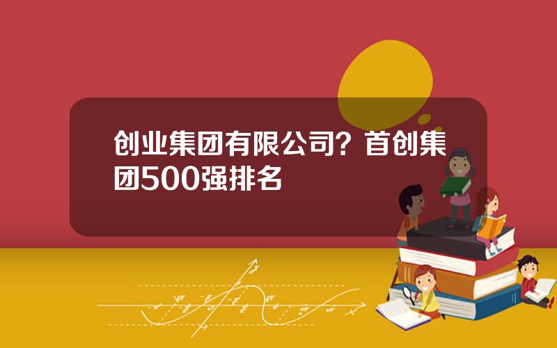创业集团有限公司？首创集团500强排名
