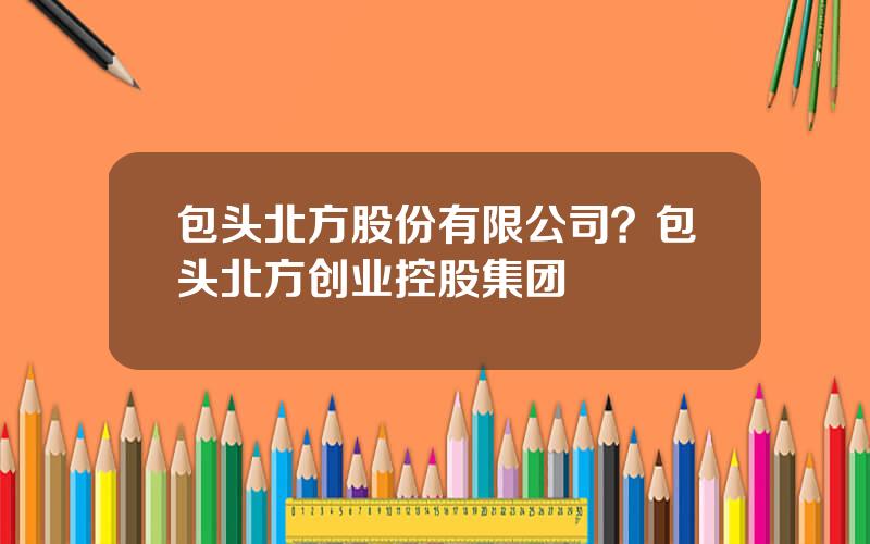 包头北方股份有限公司？包头北方创业控股集团