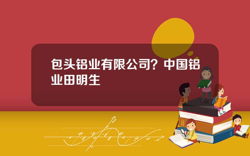包头铝业有限公司？中国铝业田明生