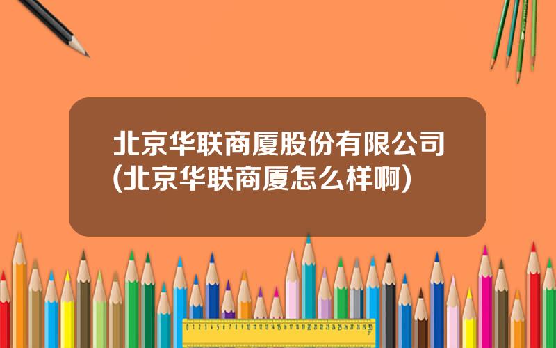 北京华联商厦股份有限公司(北京华联商厦怎么样啊)